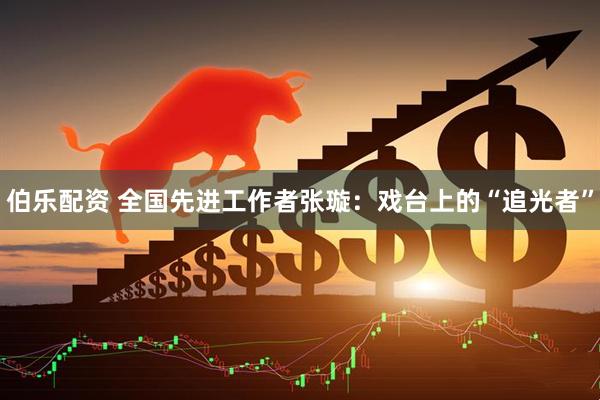 伯乐配资 全国先进工作者张璇：戏台上的“追光者”