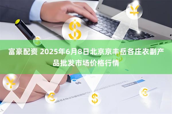 富豪配资 2025年6月8日北京京丰岳各庄农副产品批发市场价格行情