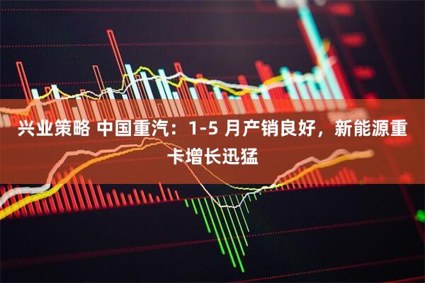 兴业策略 中国重汽：1-5 月产销良好，新能源重卡增长迅猛