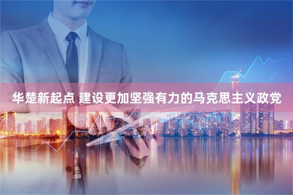 华楚新起点 建设更加坚强有力的马克思主义政党