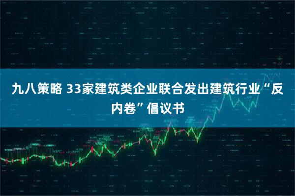 九八策略 33家建筑类企业联合发出建筑行业“反内卷”倡议书