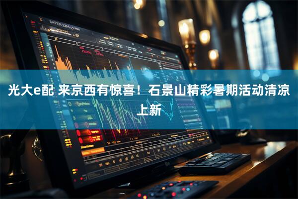 光大e配 来京西有惊喜！石景山精彩暑期活动清凉上新