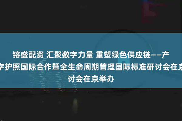 镕盛配资 汇聚数字力量 重塑绿色供应链——产品数字护照国际合作暨全生命周期管理国际标准研讨会在京举办