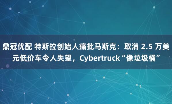 鼎冠优配 特斯拉创始人痛批马斯克：取消 2.5 万美元低价车令人失望，Cybertruck“像垃圾桶”