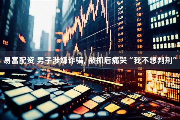 易富配资 男子涉嫌诈骗, 被抓后痛哭“我不想判刑”