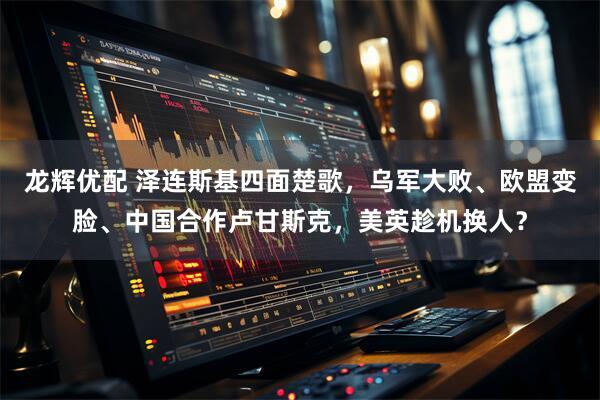 龙辉优配 泽连斯基四面楚歌，乌军大败、欧盟变脸、中国合作卢甘斯克，美英趁机换人？