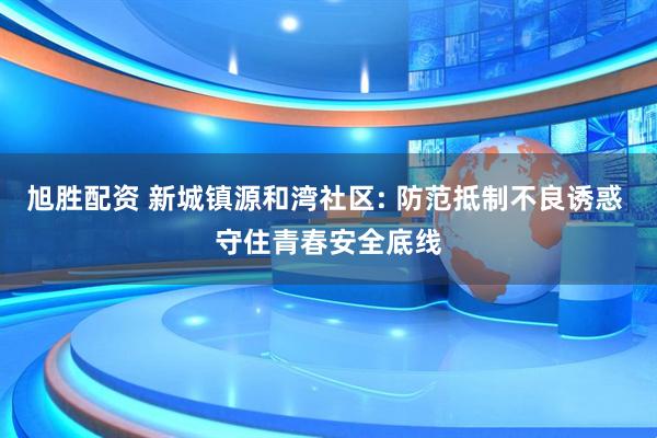 旭胜配资 新城镇源和湾社区: 防范抵制不良诱惑 守住青春安全底线
