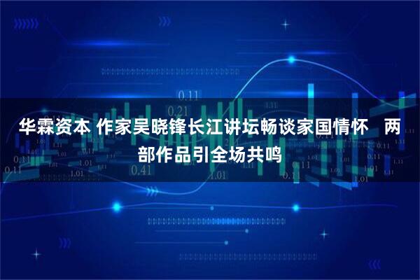 华霖资本 作家吴晓锋长江讲坛畅谈家国情怀   两部作品引全场共鸣