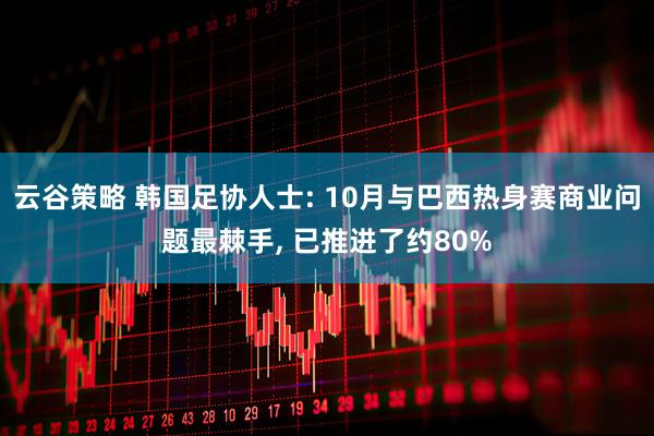 云谷策略 韩国足协人士: 10月与巴西热身赛商业问题最棘手, 已推进了约80%