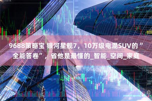 9688策略宝 银河星舰7，10万级电混SUV的“全能答卷”，省他是最懂的_智能_空间_家庭