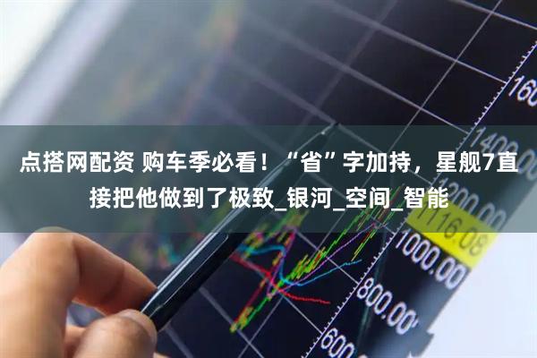 点搭网配资 购车季必看！“省”字加持，星舰7直接把他做到了极致_银河_空间_智能