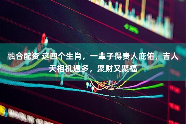融合配资 这四个生肖，一辈子得贵人庇佑，吉人天相机遇多，聚财又聚福