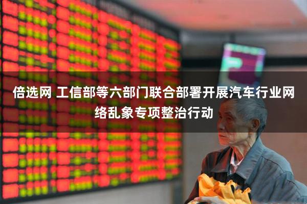 倍选网 工信部等六部门联合部署开展汽车行业网络乱象专项整治行动