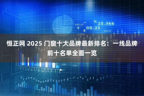 恒正网 2025 门窗十大品牌最新排名：一线品牌前十名单全面一览