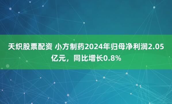 天织股票配资 小方制药2024年归母净利润2.05亿元，同比增长0.8%