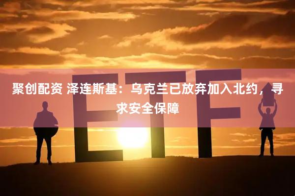 聚创配资 泽连斯基：乌克兰已放弃加入北约，寻求安全保障
