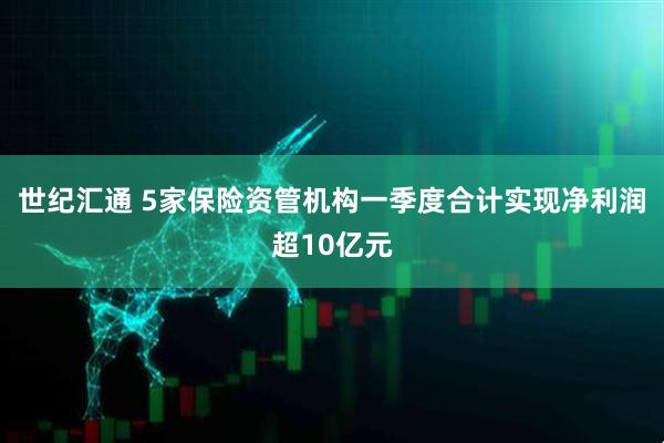 世纪汇通 5家保险资管机构一季度合计实现净利润超10亿元
